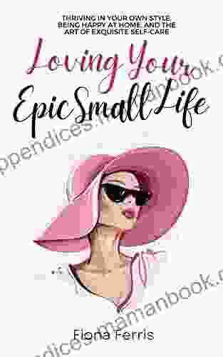 Loving Your Epic Small Life: Thriving In Your Own Style Being Happy At Home And The Art Of Exquisite Self Care